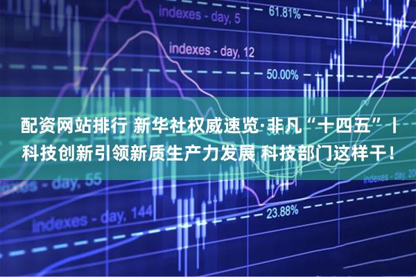 配资网站排行 新华社权威速览·非凡“十四五”丨科技创新引领新质生产力发展 科技部门这样干！