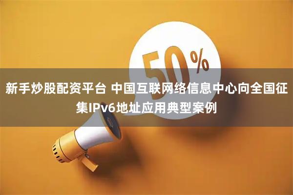 新手炒股配资平台 中国互联网络信息中心向全国征集IPv6地址应用典型案例