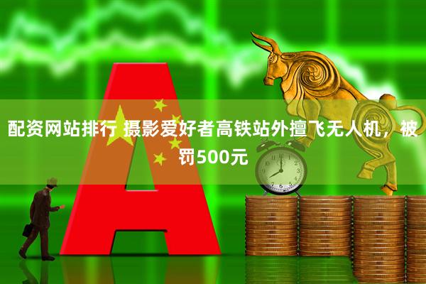 配资网站排行 摄影爱好者高铁站外擅飞无人机，被罚500元