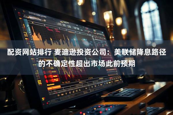 配资网站排行 麦迪逊投资公司：美联储降息路径的不确定性超出市场此前预期