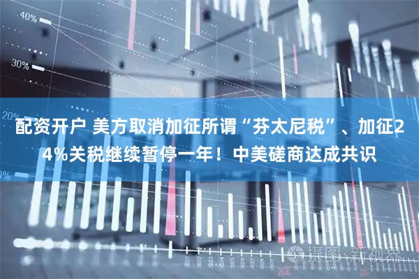 配资开户 美方取消加征所谓“芬太尼税”、加征24%关税继续暂停一年!中美磋商达成共识