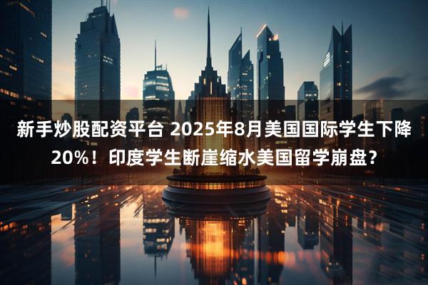 新手炒股配资平台 2025年8月美国国际学生下降20%！印度学生断崖缩水美国留学崩盘？