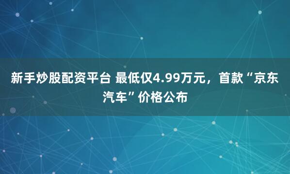 新手炒股配资平台 最低仅4.99万元，首款“京东汽车”价格公布