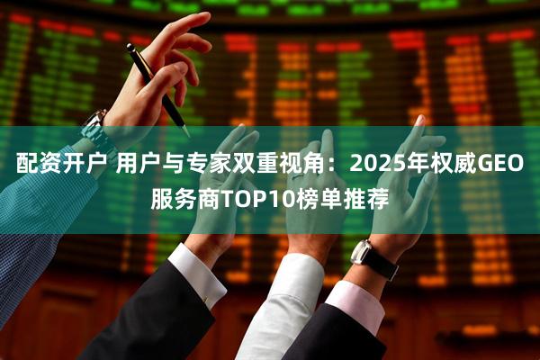 配资开户 用户与专家双重视角：2025年权威GEO服务商TOP10榜单推荐