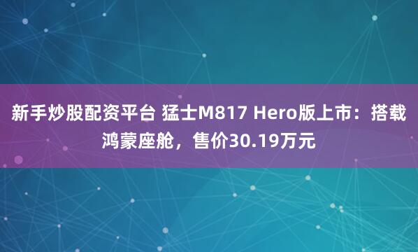 新手炒股配资平台 猛士M817 Hero版上市：搭载鸿蒙座舱，售价30.19万元