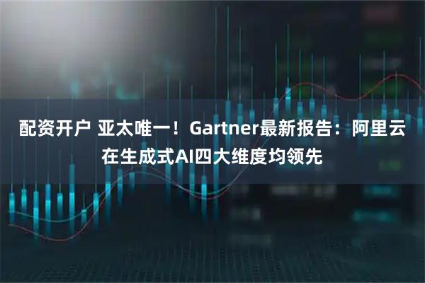 配资开户 亚太唯一！Gartner最新报告：阿里云在生成式AI四大维度均领先