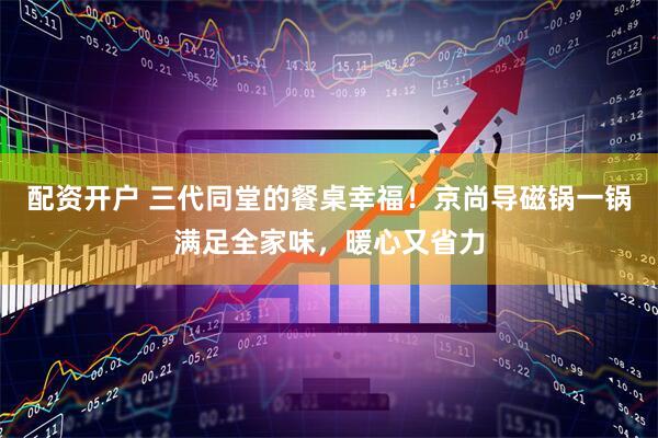 配资开户 三代同堂的餐桌幸福！京尚导磁锅一锅满足全家味，暖心又省力