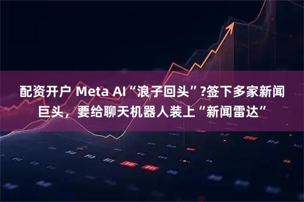 配资开户 Meta AI“浪子回头”?签下多家新闻巨头，要给聊天机器人装上“新闻雷达”