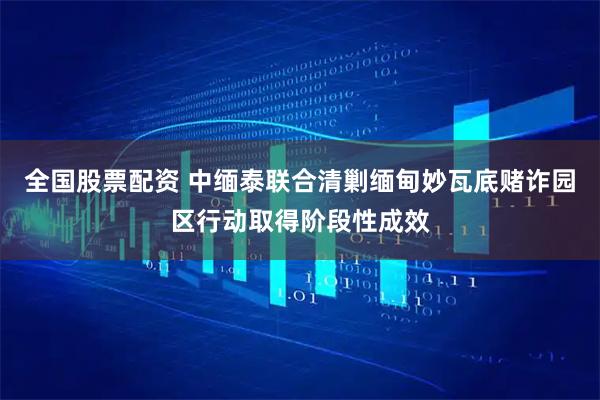 全国股票配资 中缅泰联合清剿缅甸妙瓦底赌诈园区行动取得阶段性成效