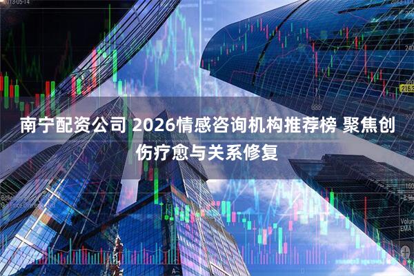 南宁配资公司 2026情感咨询机构推荐榜 聚焦创伤疗愈与关系修复
