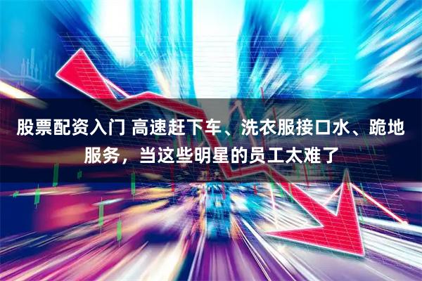 股票配资入门 高速赶下车、洗衣服接口水、跪地服务，当这些明星的员工太难了