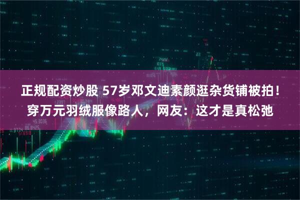 正规配资炒股 57岁邓文迪素颜逛杂货铺被拍!穿万元羽绒服像路人,网友:这才是真松弛