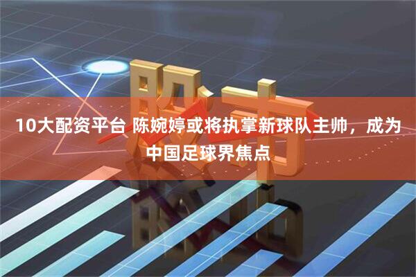 10大配资平台 陈婉婷或将执掌新球队主帅，成为中国足球界焦点