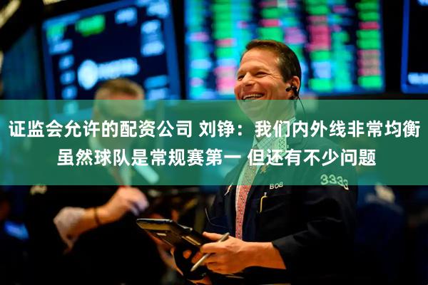 证监会允许的配资公司 刘铮：我们内外线非常均衡 虽然球队是常规赛第一 但还有不少问题