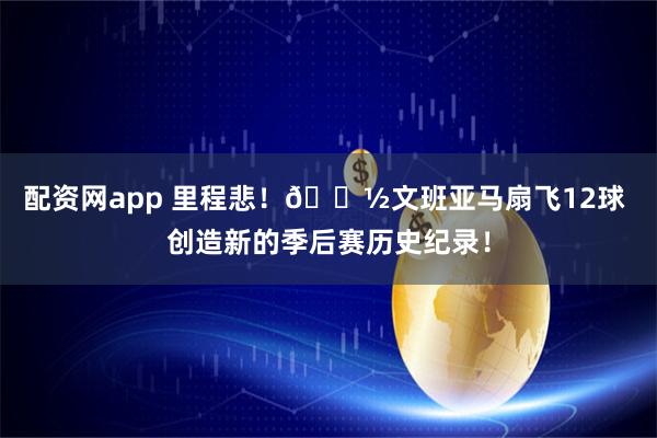 配资网app 里程悲！👽文班亚马扇飞12球 创造新的季后赛历史纪录！