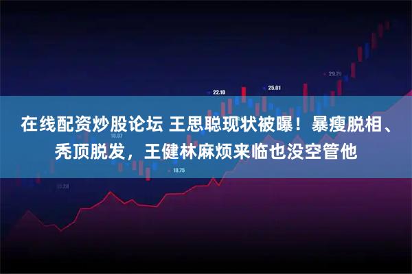 在线配资炒股论坛 王思聪现状被曝！暴瘦脱相、秃顶脱发，王健林麻烦来临也没空管他