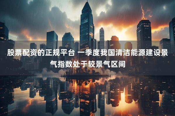 股票配资的正规平台 一季度我国清洁能源建设景气指数处于较景气区间