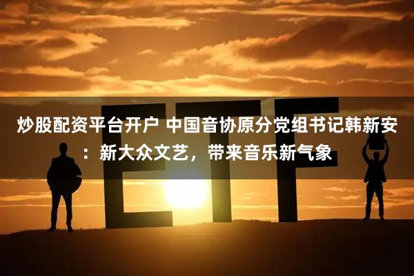 炒股配资平台开户 中国音协原分党组书记韩新安：新大众文艺，带来音乐新气象