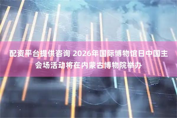配资平台提供咨询 2026年国际博物馆日中国主会场活动将在内蒙古博物院举办