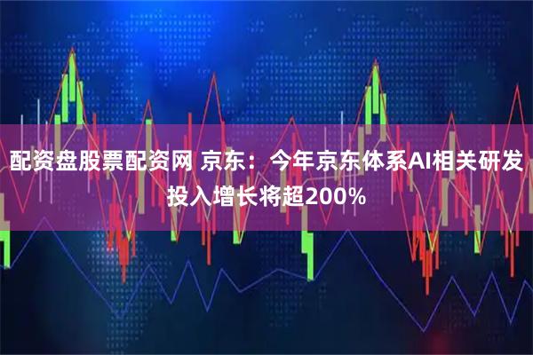 配资盘股票配资网 京东：今年京东体系AI相关研发投入增长将超200%