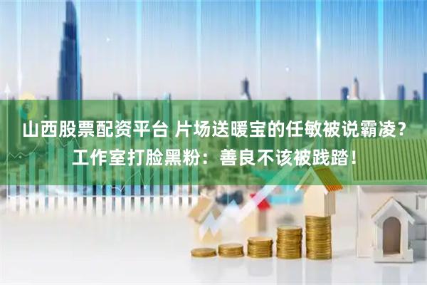 山西股票配资平台 片场送暖宝的任敏被说霸凌？工作室打脸黑粉：善良不该被践踏！