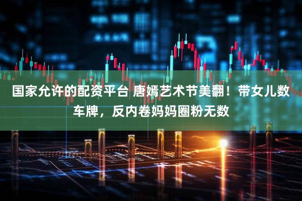 国家允许的配资平台 唐嫣艺术节美翻！带女儿数车牌，反内卷妈妈圈粉无数