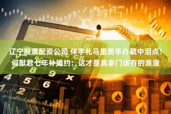 辽宁股票配资公司 伴手礼马里奥手办戳中泪点!何猷君七年补婚约:这才是真豪门该有的浪漫